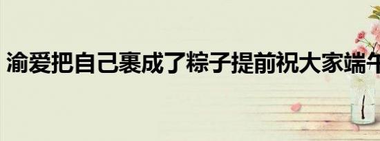 渝爱把自己裹成了粽子提前祝大家端午安康！