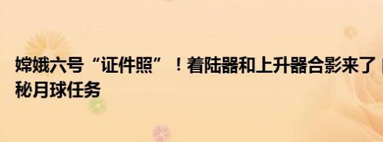 嫦娥六号“证件照”！着陆器和上升器合影来了 自主拍摄揭秘月球任务