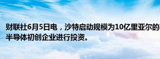 财联社6月5日电，沙特启动规模为10亿里亚尔的基金，以对半导体初创企业进行投资。