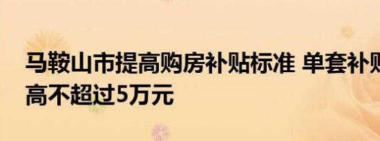 马鞍山市提高购房补贴标准 单套补贴金额最高不超过5万元