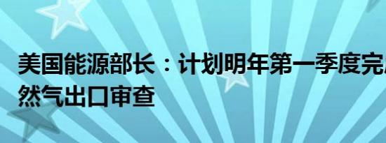 美国能源部长：计划明年第一季度完成液化天然气出口审查