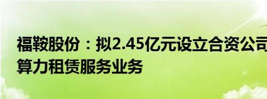 福鞍股份：拟2.45亿元设立合资公司 开拓AI算力租赁服务业务