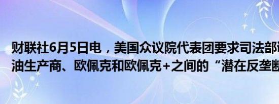 财联社6月5日电，美国众议院代表团要求司法部调查美国石油生产商、欧佩克和欧佩克+之间的“潜在反垄断阴谋” 。