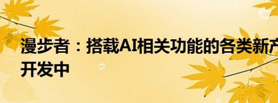 漫步者：搭载AI相关功能的各类新产品正在开发中