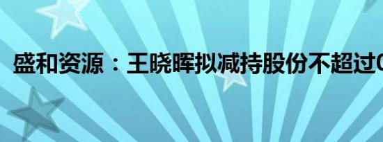 盛和资源：王晓晖拟减持股份不超过0.29%