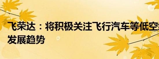 飞荣达：将积极关注飞行汽车等低空经济领域发展趋势