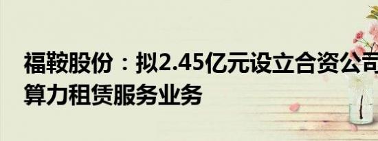 福鞍股份：拟2.45亿元设立合资公司 开拓AI算力租赁服务业务