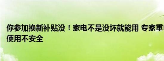 你参加换新补贴没！家电不是没坏就能用 专家重申：超年限使用不安全