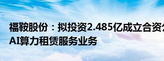 福鞍股份：拟投资2.485亿成立合资公司开拓AI算力租赁服务业务