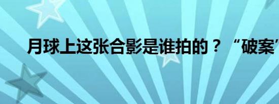 月球上这张合影是谁拍的？“破案”了