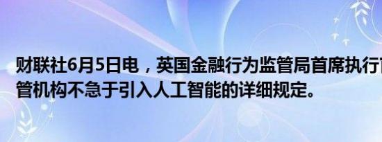 财联社6月5日电，英国金融行为监管局首席执行官表示，监管机构不急于引入人工智能的详细规定。