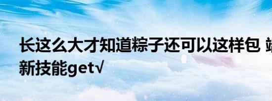 长这么大才知道粽子还可以这样包 端午必备新技能get√