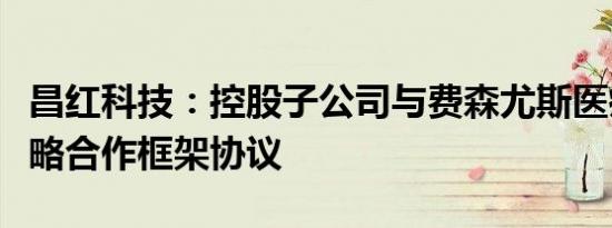 昌红科技：控股子公司与费森尤斯医疗签署战略合作框架协议