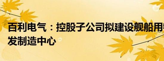 百利电气：控股子公司拟建设舰船用特种泵研发制造中心