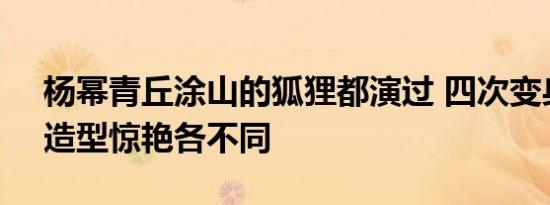 杨幂青丘涂山的狐狸都演过 四次变身狐妖，造型惊艳各不同