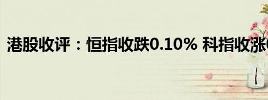 港股收评：恒指收跌0.10% 科指收涨0.30%