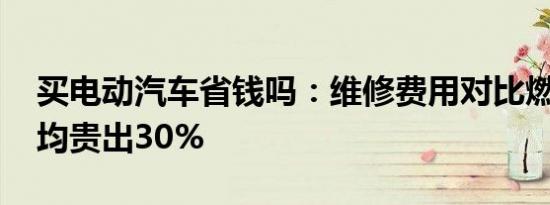 买电动汽车省钱吗：维修费用对比燃油车 平均贵出30%