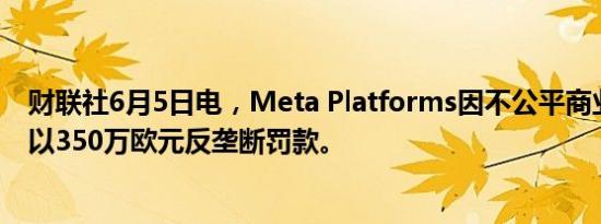 财联社6月5日电，Meta Platforms因不公平商业行为被处以350万欧元反垄断罚款。