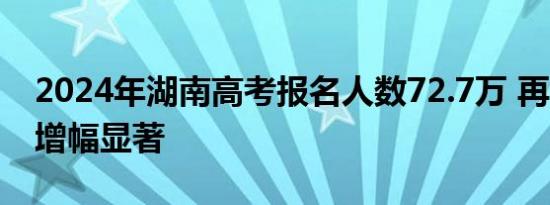 2024年湖南高考报名人数72.7万 再创新高，增幅显著