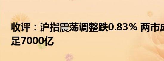 收评：沪指震荡调整跌0.83% 两市成交额不足7000亿