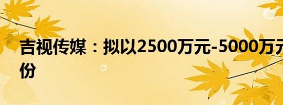 吉视传媒：拟以2500万元-5000万元回购股份