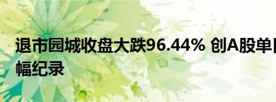 退市园城收盘大跌96.44% 创A股单日最大跌幅纪录