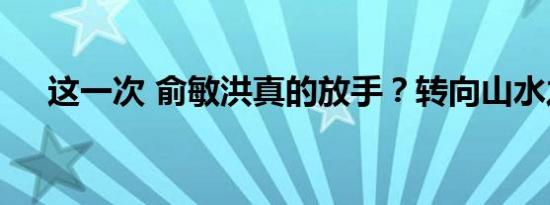 这一次 俞敏洪真的放手？转向山水之间