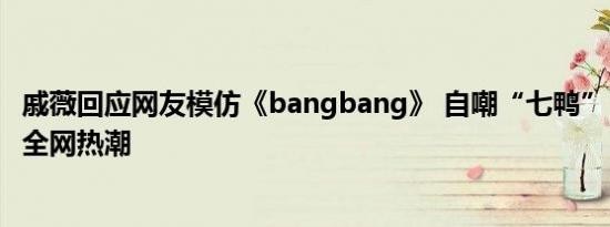 戚薇回应网友模仿《bangbang》 自嘲“七鸭”，乐观应对全网热潮