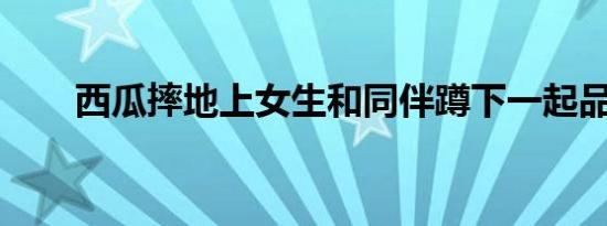 西瓜摔地上女生和同伴蹲下一起品尝