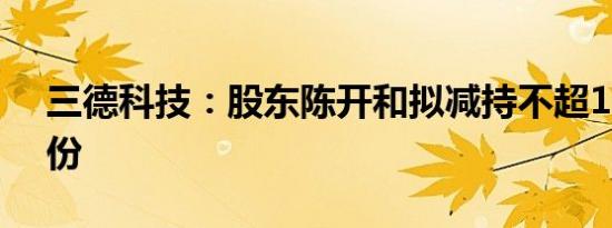 三德科技：股东陈开和拟减持不超1.49%股份