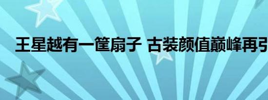 王星越有一筐扇子 古装颜值巅峰再引关注