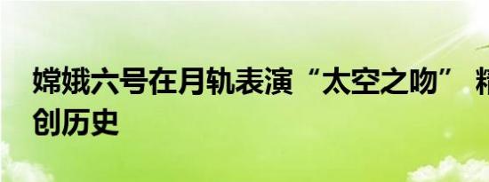 嫦娥六号在月轨表演“太空之吻” 精密对接创历史