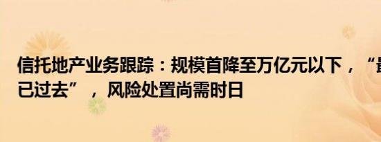 信托地产业务跟踪：规模首降至万亿元以下，“最难的时候已过去”， 风险处置尚需时日