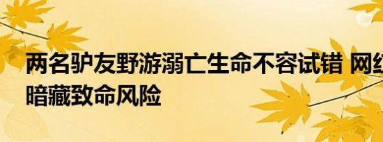 两名驴友野游溺亡生命不容试错 网红打卡点暗藏致命风险