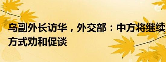 乌副外长访华，外交部：中方将继续以自己的方式劝和促谈