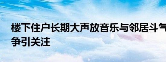 楼下住户长期大声放音乐与邻居斗气 邻里纷争引关注