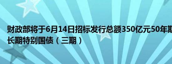 财政部将于6月14日招标发行总额350亿元50年期2024年超长期特别国债（三期）