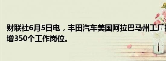 财联社6月5日电，丰田汽车美国阿拉巴马州工厂扩建，将新增350个工作岗位。