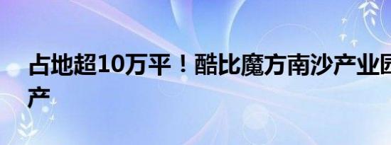 占地超10万平！酷比魔方南沙产业园开业投产