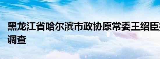 黑龙江省哈尔滨市政协原常委王绍臣接受审查调查