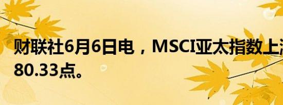 财联社6月6日电，MSCI亚太指数上涨1%至180.33点。