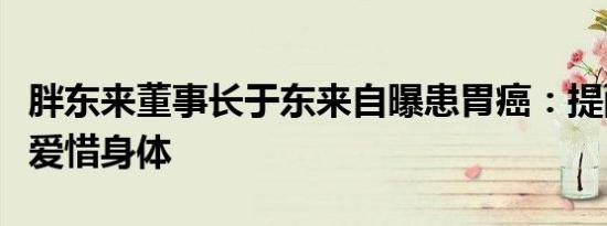 胖东来董事长于东来自曝患胃癌：提醒年轻人爱惜身体