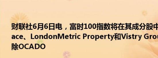 财联社6月6日电，富时100指数将在其成分股中加入Darktrace、LondonMetric Property和Vistry Group，同时移除OCADO