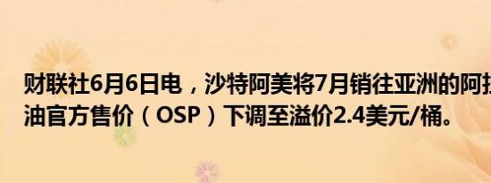 财联社6月6日电，沙特阿美将7月销往亚洲的阿拉伯轻质石油官方售价（OSP）下调至溢价2.4美元/桶。