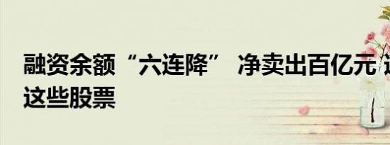 融资余额“六连降” 净卖出百亿元 逆势加仓这些股票