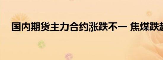 国内期货主力合约涨跌不一 焦煤跌超3%