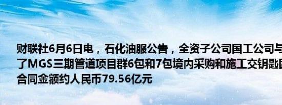 财联社6月6日电，石化油服公告，全资子公司国工公司与沙特阿美签署了MGS三期管道项目群6包和7包境内采购和施工交钥匙固定总价合同，合同金额约人民币79.56亿元