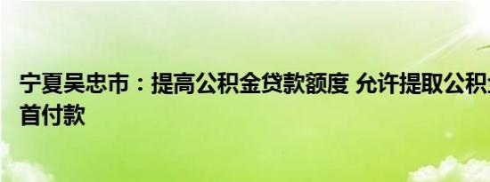 宁夏吴忠市：提高公积金贷款额度 允许提取公积金支付购房首付款