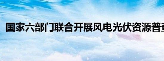 国家六部门联合开展风电光伏资源普查试点