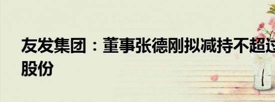 友发集团：董事张德刚拟减持不超过0.33%股份